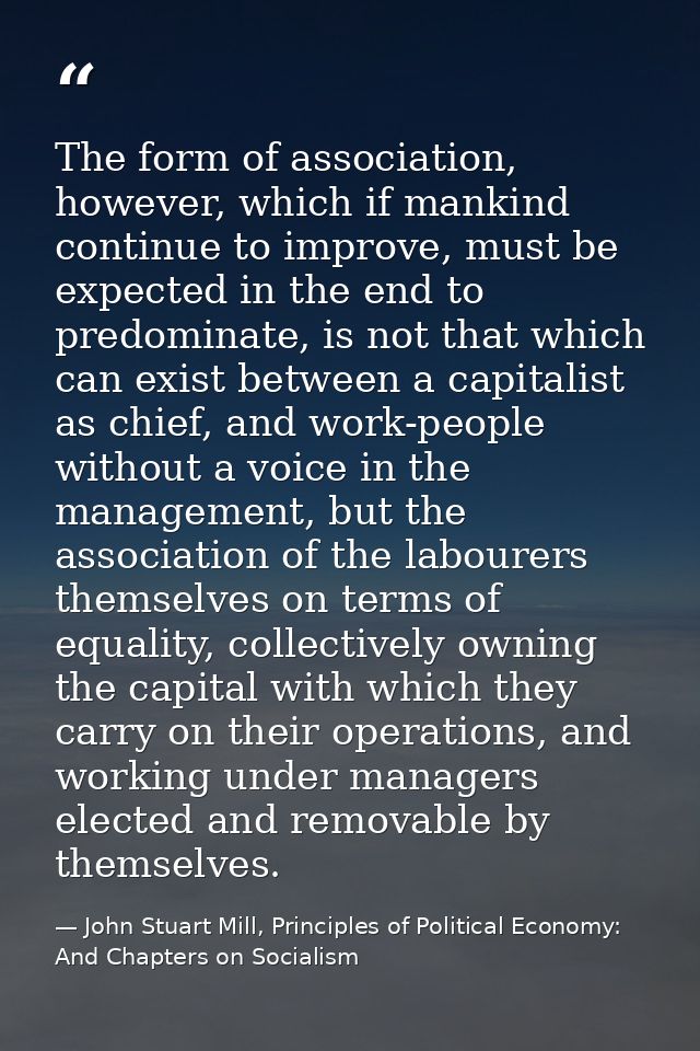 The form of association, however, which if mankind continue to improve, must be expected in the end to predominate, is n — John Stuart Mill, Principles of Political Economy: And Chapters on Socialism
