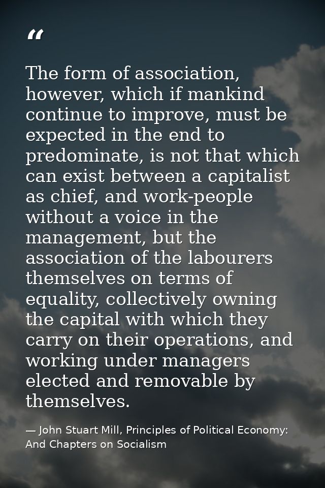 The form of association, however, which if mankind continue to improve, must be expected in the end to predominate, is n — John Stuart Mill, Principles of Political Economy: And Chapters on Socialism