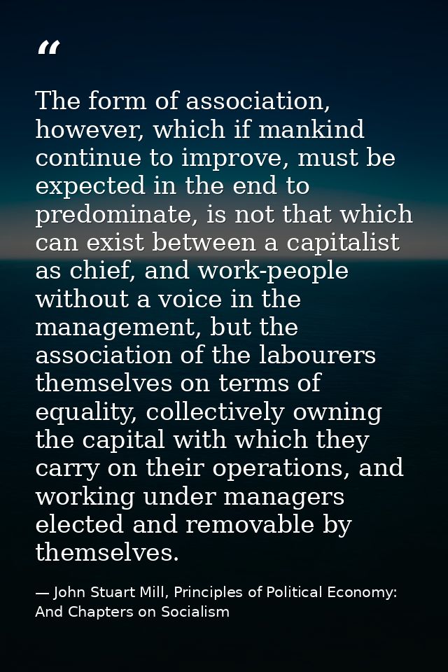 The form of association, however, which if mankind continue to improve, must be expected in the end to predominate, is n — John Stuart Mill, Principles of Political Economy: And Chapters on Socialism