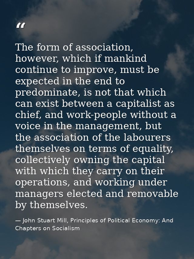 The form of association, however, which if mankind continue to improve, must be expected in the end to predominate, is n — John Stuart Mill, Principles of Political Economy: And Chapters on Socialism