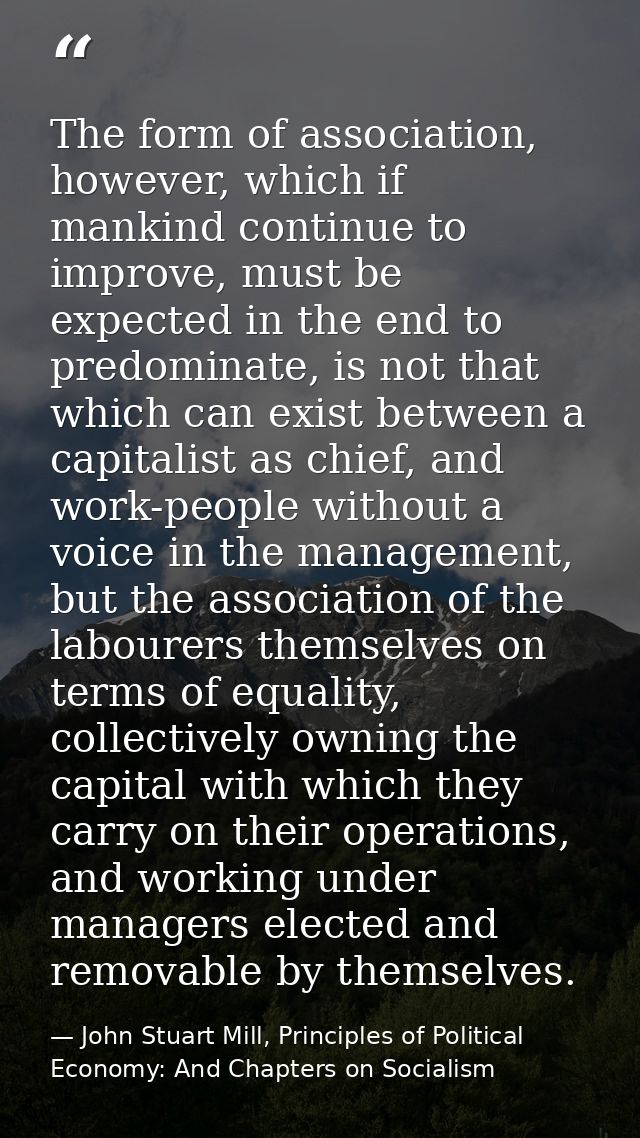 The form of association, however, which if mankind continue to improve, must be expected in the end to predominate, is n — John Stuart Mill, Principles of Political Economy: And Chapters on Socialism