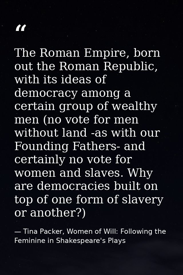 The Roman Empire, born out the Roman Republic, with its ideas of democracy among a certain group of wealthy men (no vote — Tina Packer, Women of Will: Following the Feminine in Shakespeare's Plays