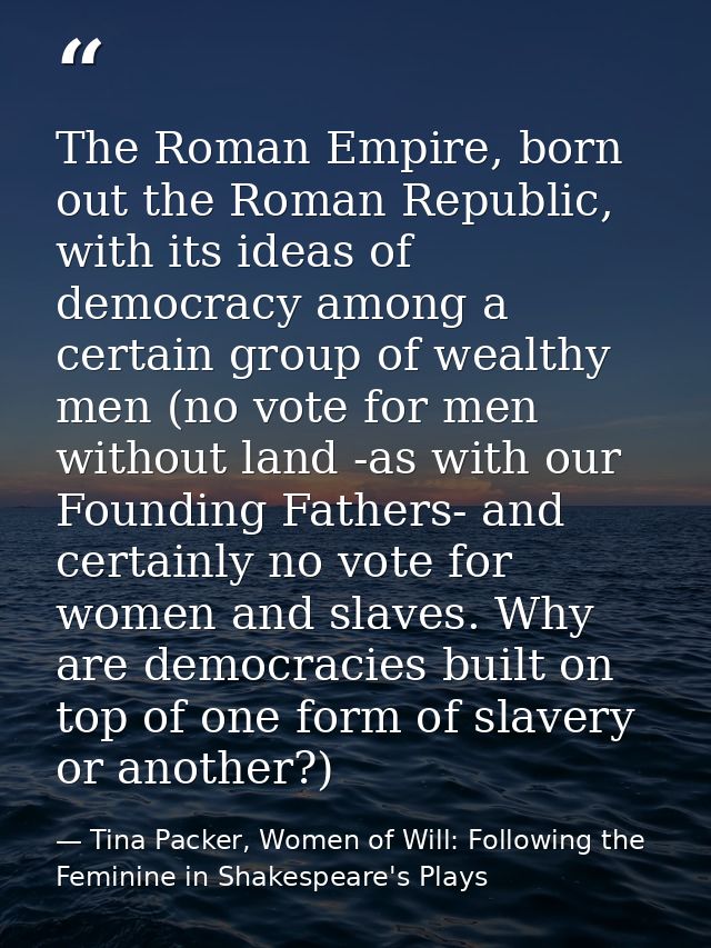 The Roman Empire, born out the Roman Republic, with its ideas of democracy among a certain group of wealthy men (no vote — Tina Packer, Women of Will: Following the Feminine in Shakespeare's Plays