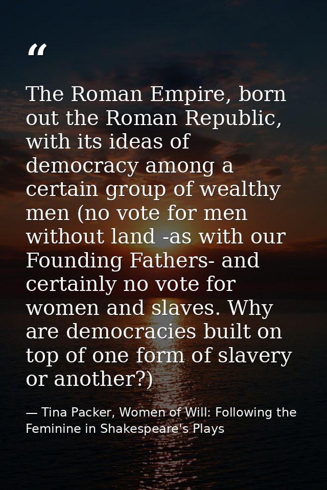 The Roman Empire, born out the Roman Republic, with its ideas of democracy among a certain group of wealthy men (no vote — Tina Packer, Women of Will: Following the Feminine in Shakespeare's Plays