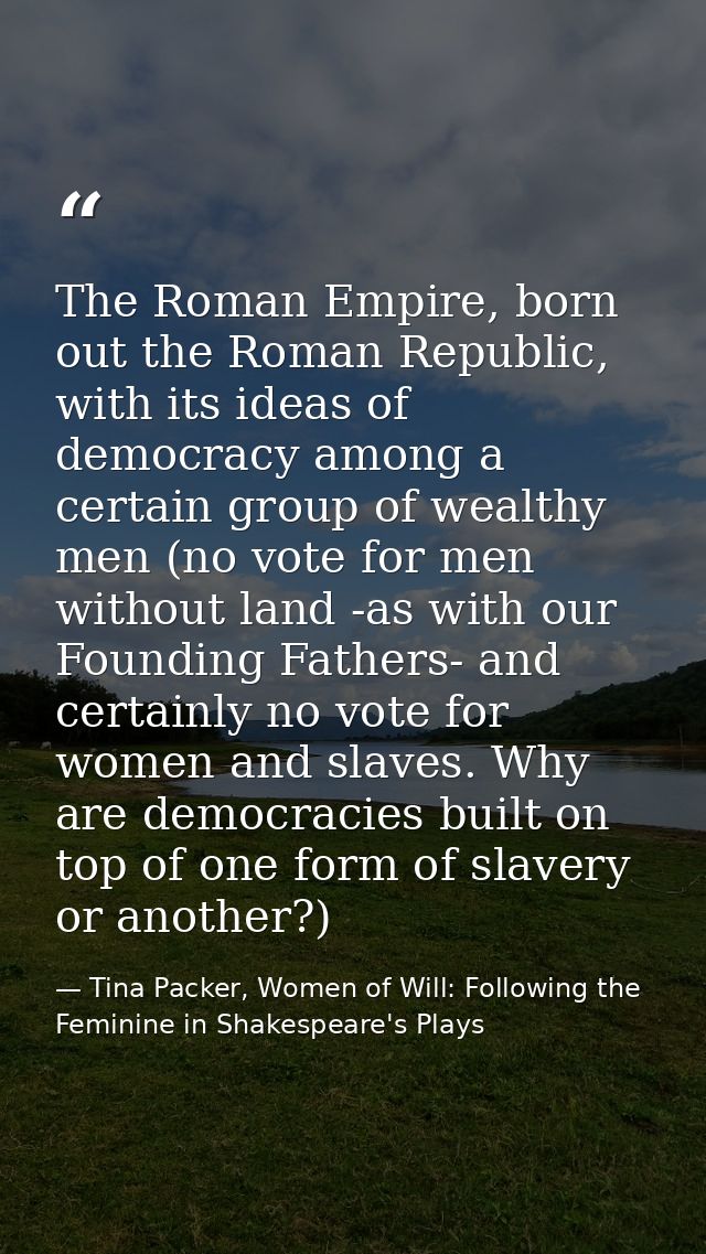 The Roman Empire, born out the Roman Republic, with its ideas of democracy among a certain group of wealthy men (no vote — Tina Packer, Women of Will: Following the Feminine in Shakespeare's Plays