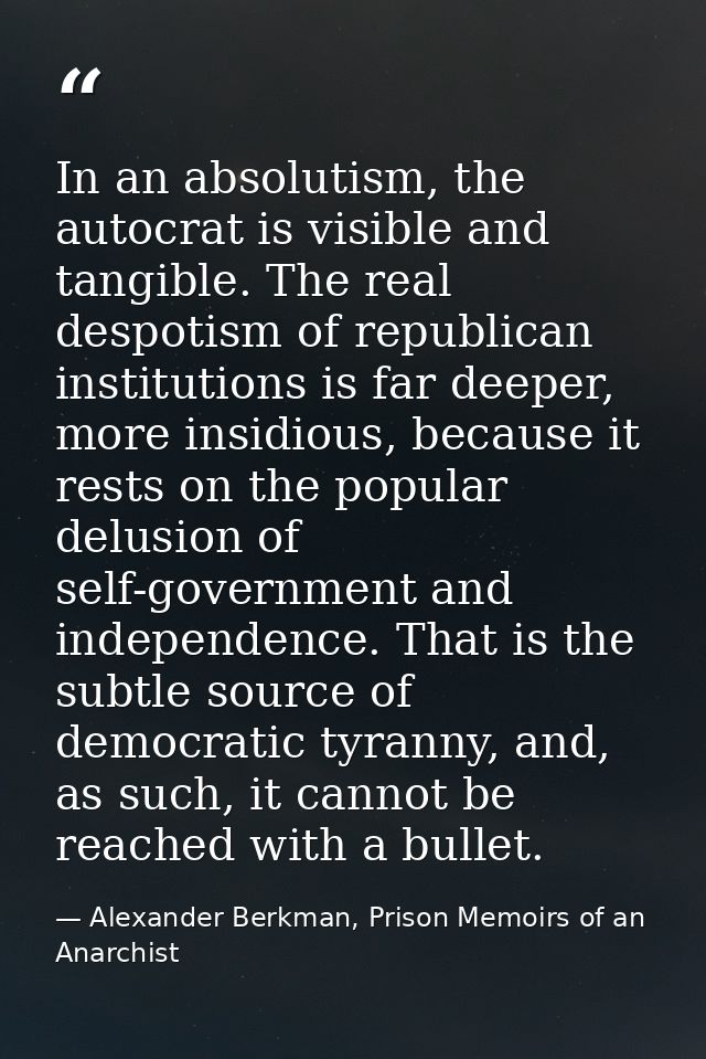 In an absolutism, the autocrat is visible and tangible. The real despotism of republican institutions is far deeper, mor — Alexander Berkman, Prison Memoirs of an Anarchist