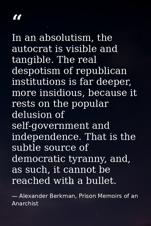 In an absolutism, the autocrat is visible and tangible. The real despotism of republican institutions is far deeper, mor — Alexander Berkman, Prison Memoirs of an Anarchist