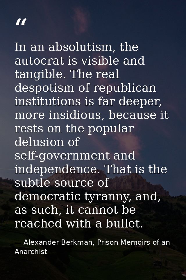 In an absolutism, the autocrat is visible and tangible. The real despotism of republican institutions is far deeper, mor — Alexander Berkman, Prison Memoirs of an Anarchist
