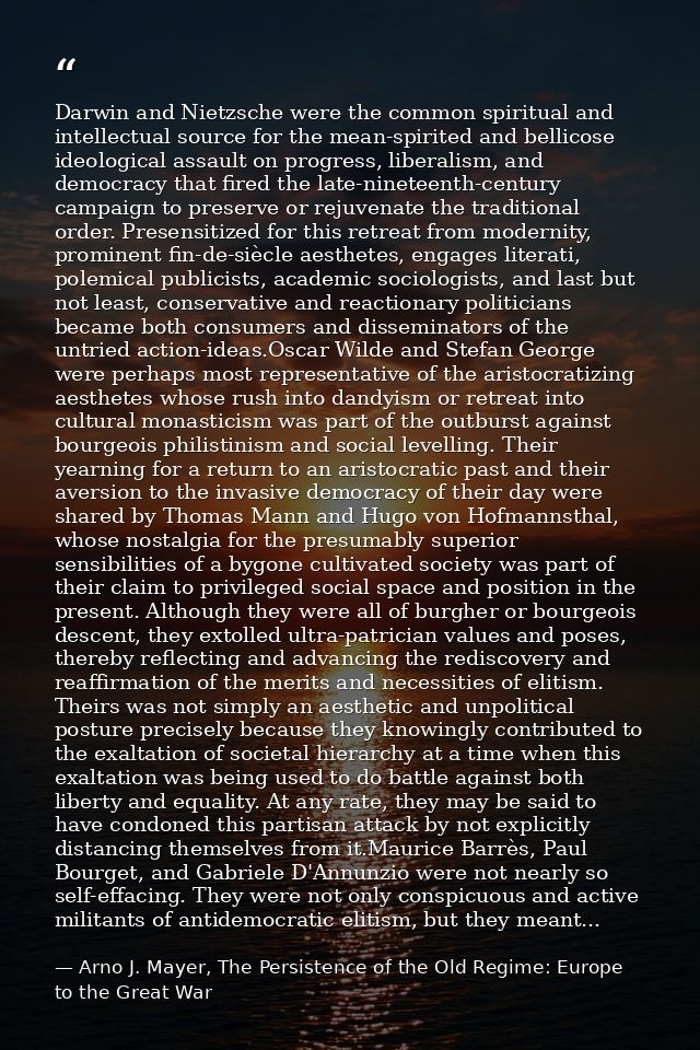 Darwin and Nietzsche were the common spiritual and intellectual source for the mean-spirited and bellicose ideological a — Arno J. Mayer, The Persistence of the Old Regime: Europe to the Great War