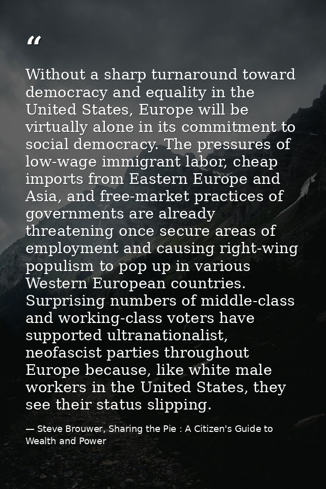 Without a sharp turnaround toward democracy and equality in the United States, Europe will be virtually alone in its com — Steve Brouwer, Sharing the Pie : A Citizen's Guide to Wealth and Power