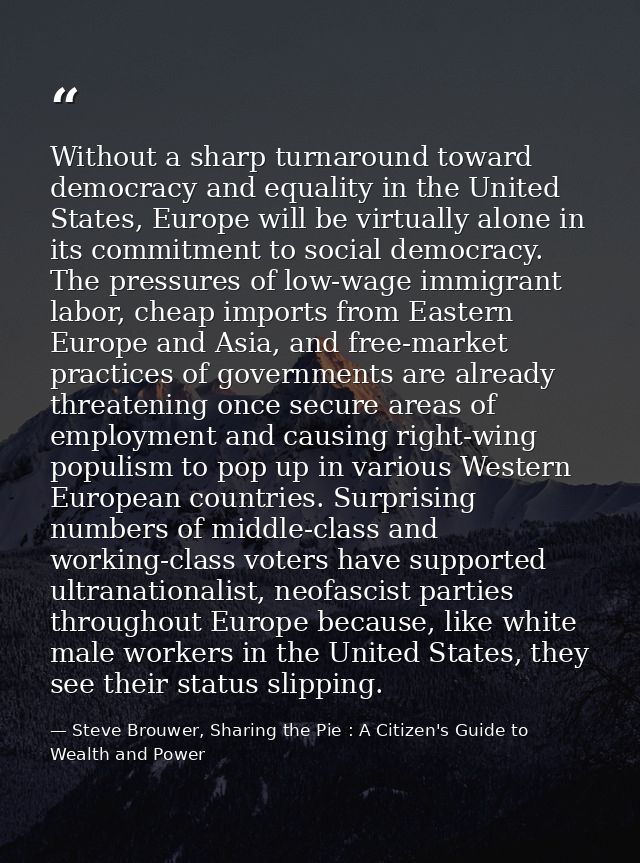 Without a sharp turnaround toward democracy and equality in the United States, Europe will be virtually alone in its com — Steve Brouwer, Sharing the Pie : A Citizen's Guide to Wealth and Power
