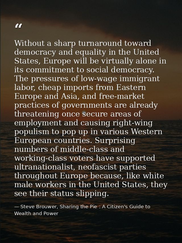 Without a sharp turnaround toward democracy and equality in the United States, Europe will be virtually alone in its com — Steve Brouwer, Sharing the Pie : A Citizen's Guide to Wealth and Power