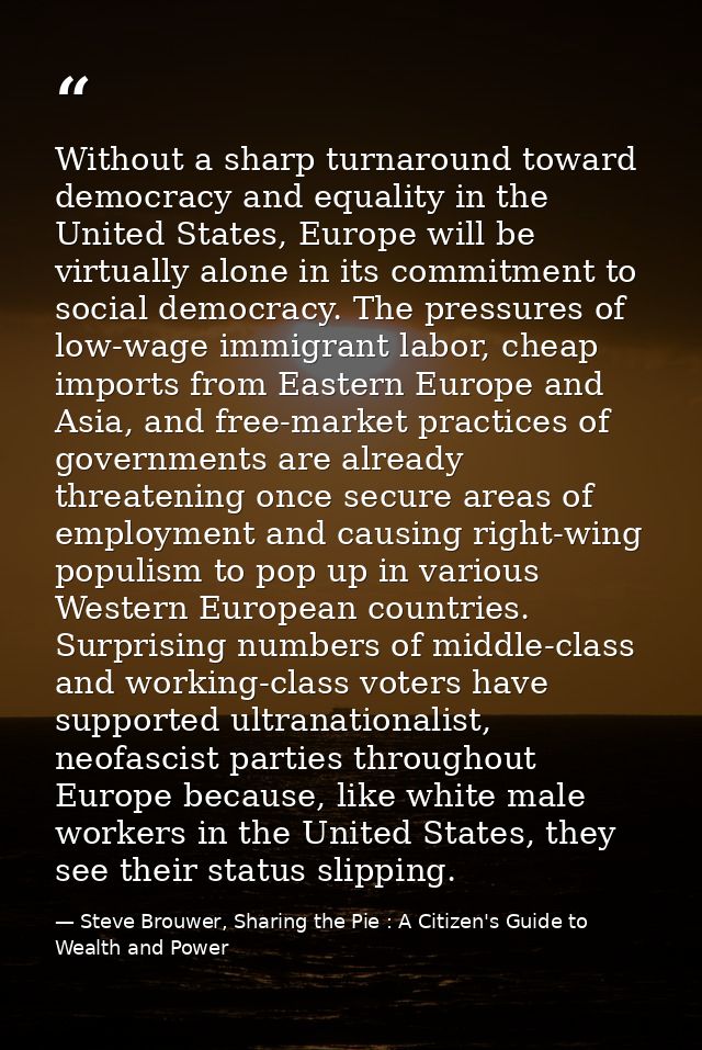 Without a sharp turnaround toward democracy and equality in the United States, Europe will be virtually alone in its com — Steve Brouwer, Sharing the Pie : A Citizen's Guide to Wealth and Power