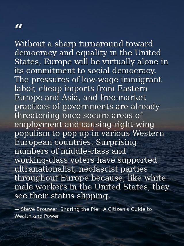 Without a sharp turnaround toward democracy and equality in the United States, Europe will be virtually alone in its com — Steve Brouwer, Sharing the Pie : A Citizen's Guide to Wealth and Power