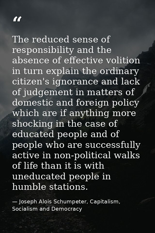 The reduced sense of responsibility and the absence of effective volition in turn explain the ordinary citizen's ignoran — Joseph Alois Schumpeter, Capitalism, Socialism and Democracy
