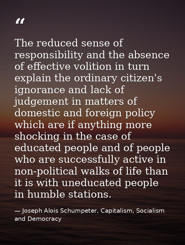 The reduced sense of responsibility and the absence of effective volition in turn explain the ordinary citizen's ignoran — Joseph Alois Schumpeter, Capitalism, Socialism and Democracy