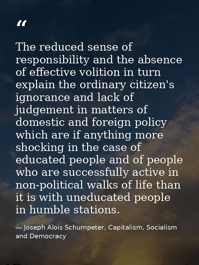 The reduced sense of responsibility and the absence of effective volition in turn explain the ordinary citizen's ignoran — Joseph Alois Schumpeter, Capitalism, Socialism and Democracy