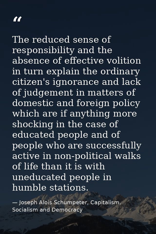 The reduced sense of responsibility and the absence of effective volition in turn explain the ordinary citizen's ignoran — Joseph Alois Schumpeter, Capitalism, Socialism and Democracy