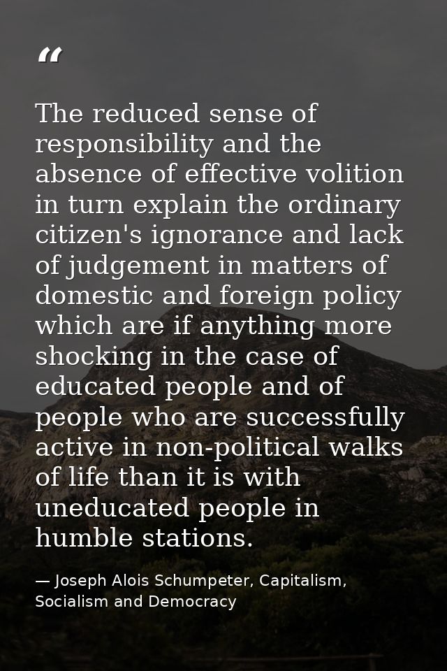The reduced sense of responsibility and the absence of effective volition in turn explain the ordinary citizen's ignoran — Joseph Alois Schumpeter, Capitalism, Socialism and Democracy