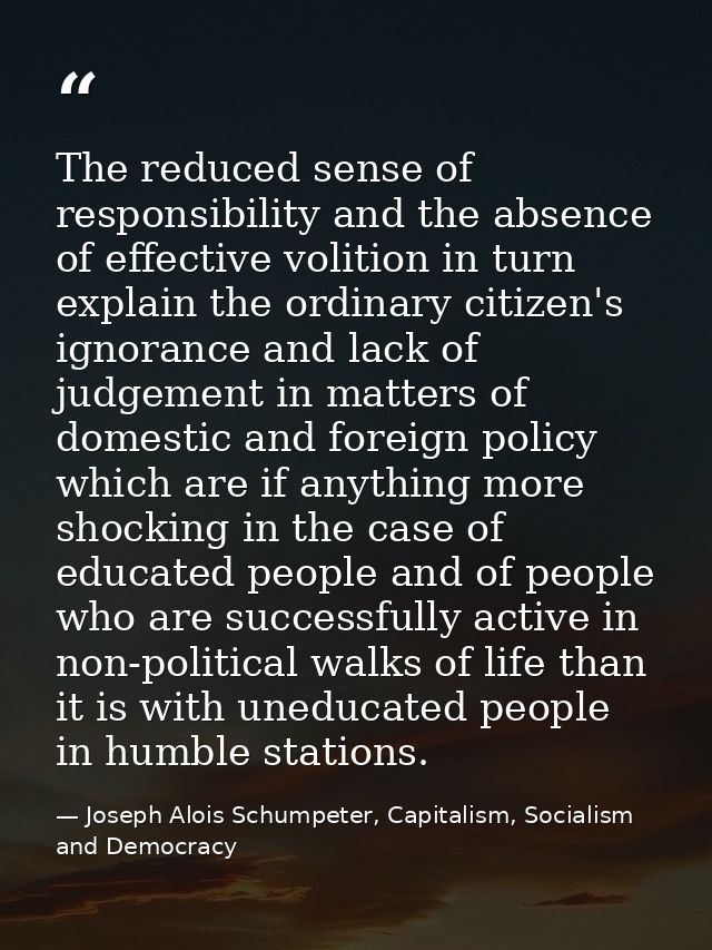 The reduced sense of responsibility and the absence of effective volition in turn explain the ordinary citizen's ignoran — Joseph Alois Schumpeter, Capitalism, Socialism and Democracy