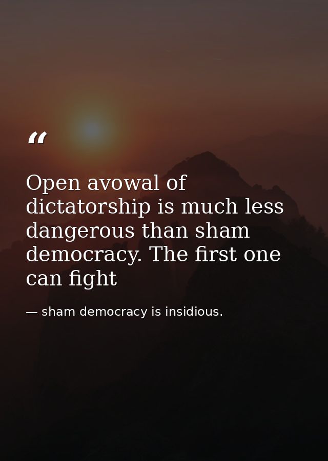 Open avowal of dictatorship is much less dangerous than sham democracy. The first one can fight — sham democracy is insidious.