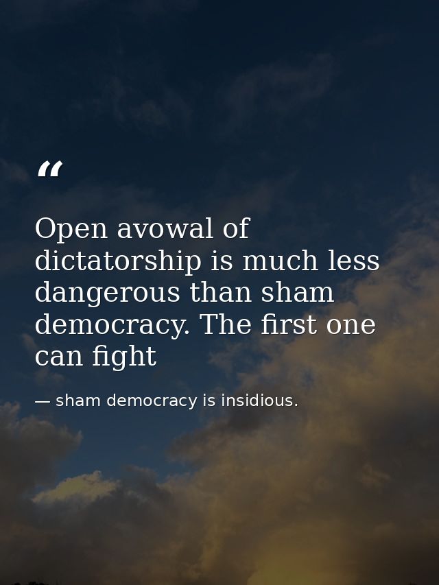 Open avowal of dictatorship is much less dangerous than sham democracy. The first one can fight — sham democracy is insidious.