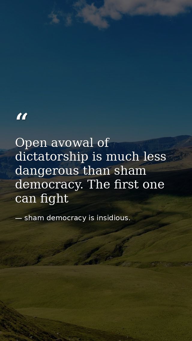 Open avowal of dictatorship is much less dangerous than sham democracy. The first one can fight — sham democracy is insidious.