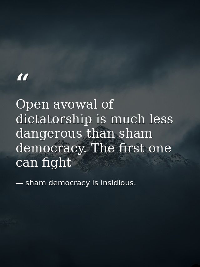 Open avowal of dictatorship is much less dangerous than sham democracy. The first one can fight — sham democracy is insidious.