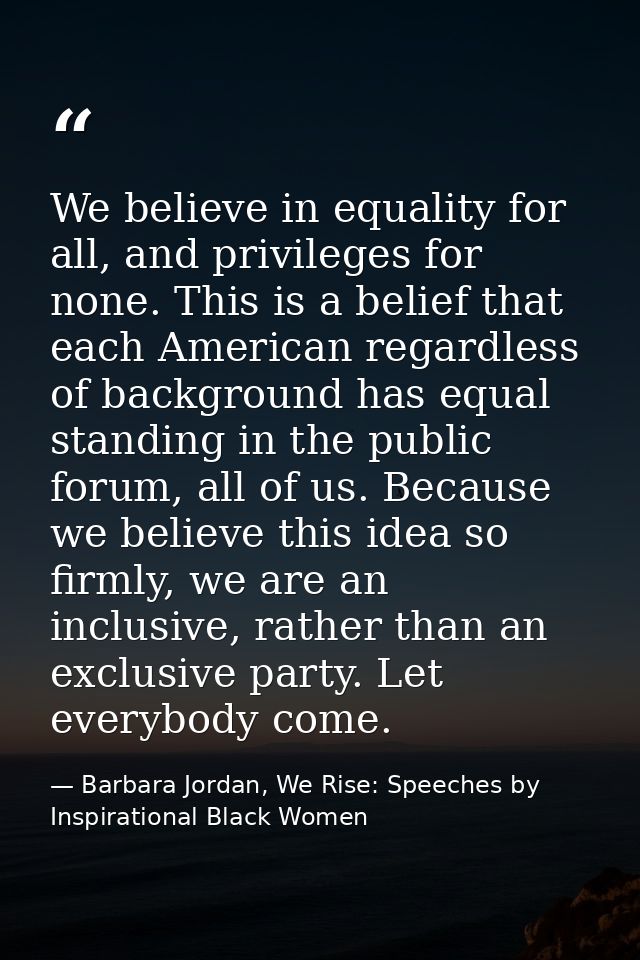 We believe in equality for all, and privileges for none. This is a belief that each American regardless of background ha — Barbara Jordan, We Rise: Speeches by Inspirational Black Women