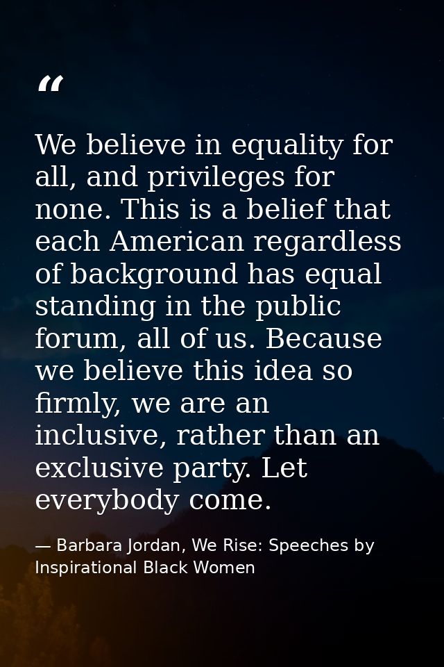 We believe in equality for all, and privileges for none. This is a belief that each American regardless of background ha — Barbara Jordan, We Rise: Speeches by Inspirational Black Women