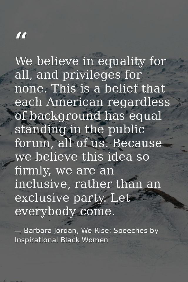 We believe in equality for all, and privileges for none. This is a belief that each American regardless of background ha — Barbara Jordan, We Rise: Speeches by Inspirational Black Women