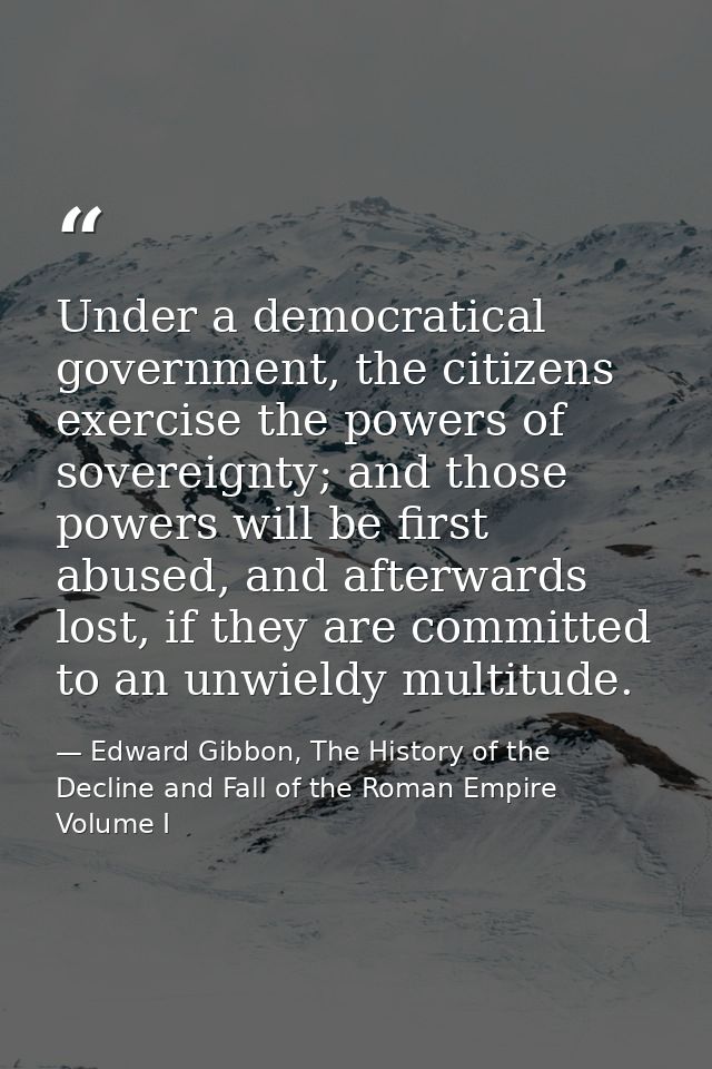 Under a democratical government, the citizens exercise the powers of sovereignty; and those powers will be first abused, — Edward Gibbon, The History of the Decline and Fall of the Roman Empire Volume I