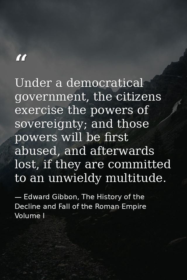 Under a democratical government, the citizens exercise the powers of sovereignty; and those powers will be first abused, — Edward Gibbon, The History of the Decline and Fall of the Roman Empire Volume I