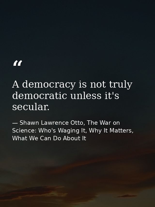 A democracy is not truly democratic unless it's secular. — Shawn Lawrence Otto, The War on Science: Who's Waging It, Why It Matters, What We Can Do About It