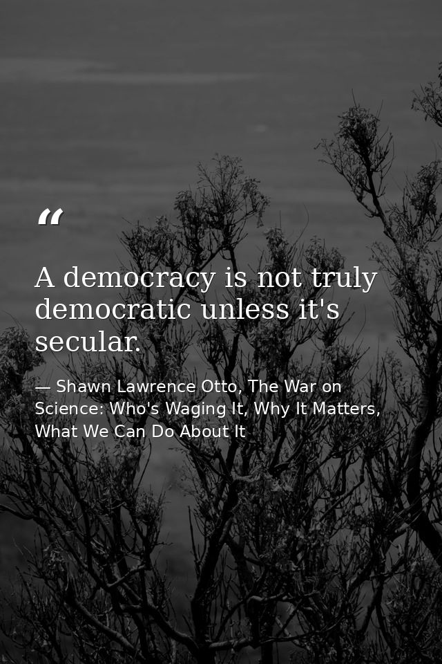 A democracy is not truly democratic unless it's secular. — Shawn Lawrence Otto, The War on Science: Who's Waging It, Why It Matters, What We Can Do About It