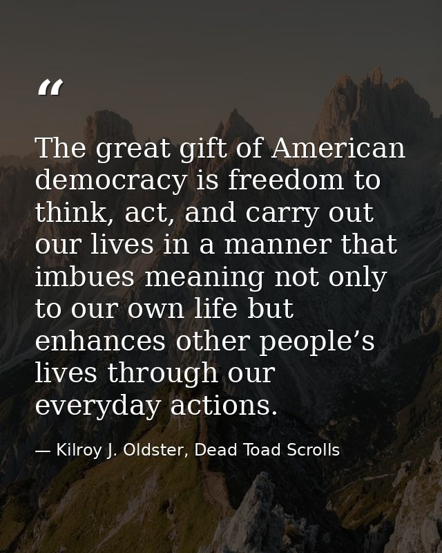 The great gift of American democracy is freedom to think, act, and carry out our lives in a manner that imbues meaning n — Kilroy J. Oldster, Dead Toad Scrolls
