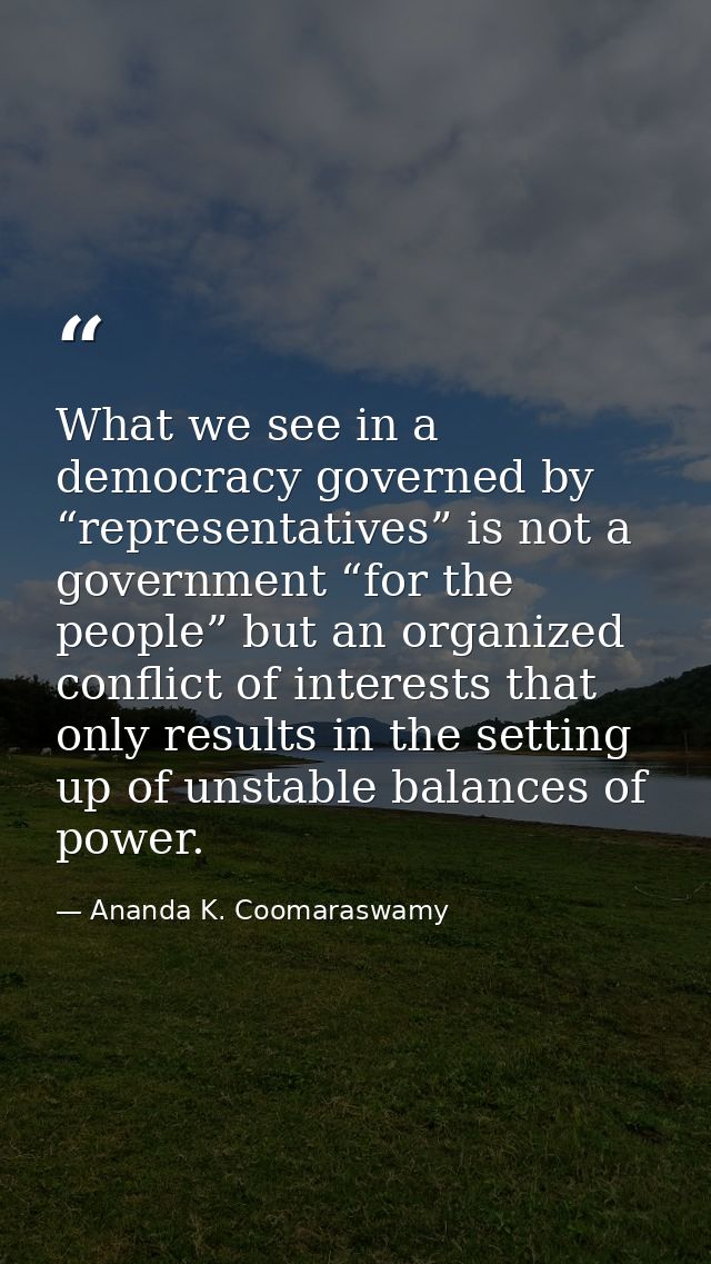 What we see in a democracy governed by “representatives” is not a government “for the people” but an organized conflict  — Ananda K. Coomaraswamy