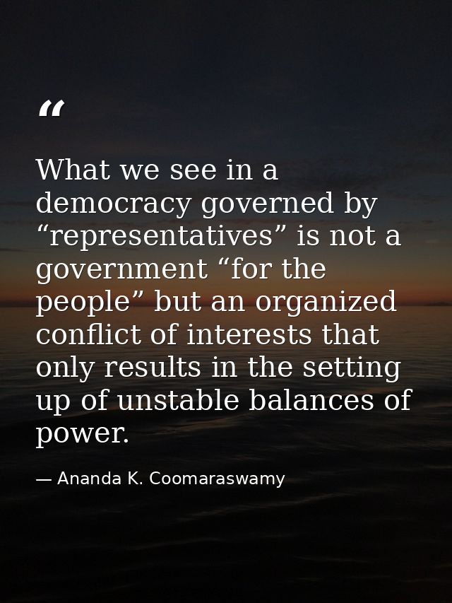 What we see in a democracy governed by “representatives” is not a government “for the people” but an organized conflict  — Ananda K. Coomaraswamy