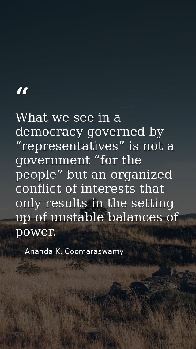 What we see in a democracy governed by “representatives” is not a government “for the people” but an organized conflict  — Ananda K. Coomaraswamy