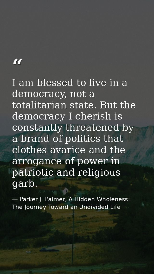 I am blessed to live in a democracy, not a totalitarian state. But the democracy I cherish is constantly threatened by a — Parker J. Palmer, A Hidden Wholeness: The Journey Toward an Undivided Life