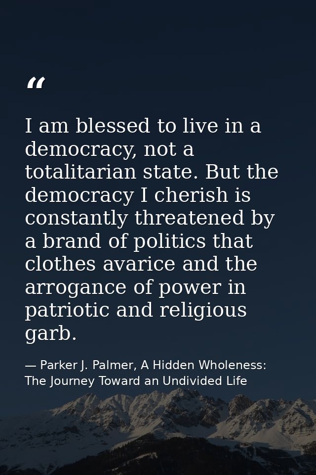 I am blessed to live in a democracy, not a totalitarian state. But the democracy I cherish is constantly threatened by a — Parker J. Palmer, A Hidden Wholeness: The Journey Toward an Undivided Life