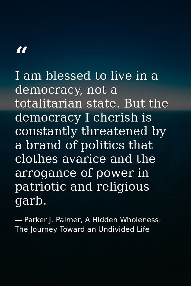 I am blessed to live in a democracy, not a totalitarian state. But the democracy I cherish is constantly threatened by a — Parker J. Palmer, A Hidden Wholeness: The Journey Toward an Undivided Life