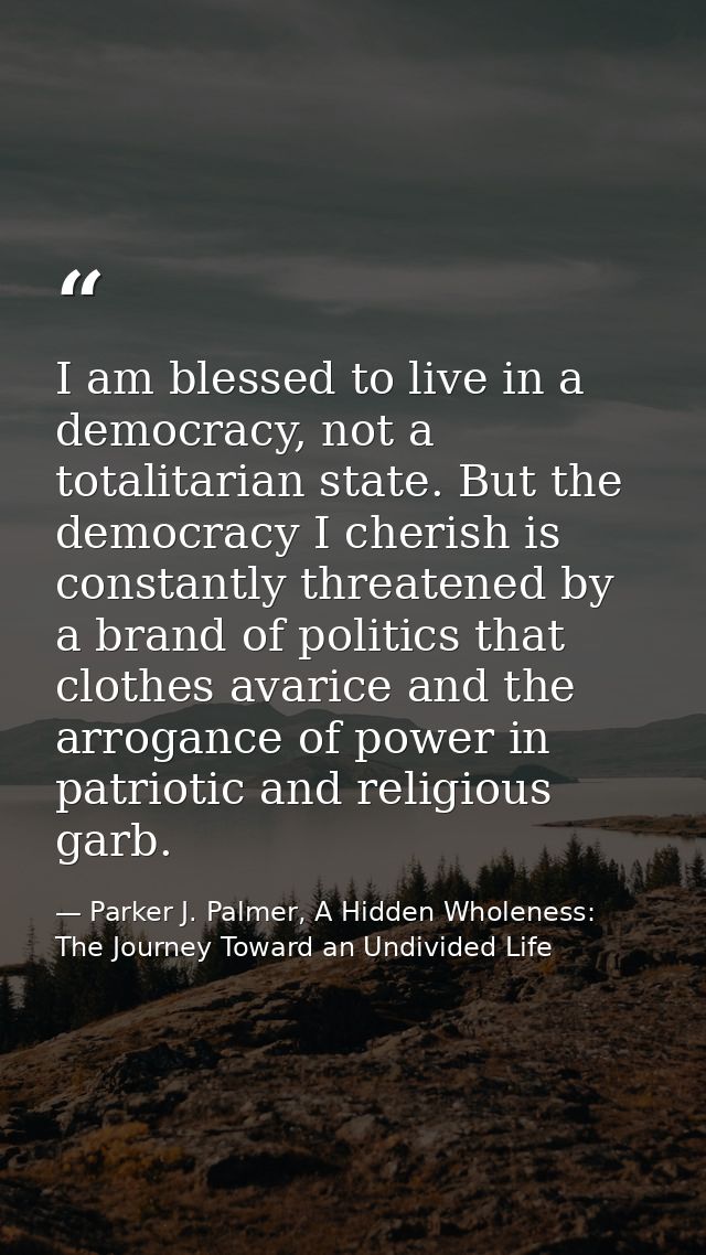 I am blessed to live in a democracy, not a totalitarian state. But the democracy I cherish is constantly threatened by a — Parker J. Palmer, A Hidden Wholeness: The Journey Toward an Undivided Life