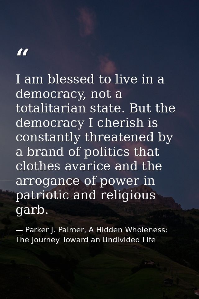 I am blessed to live in a democracy, not a totalitarian state. But the democracy I cherish is constantly threatened by a — Parker J. Palmer, A Hidden Wholeness: The Journey Toward an Undivided Life
