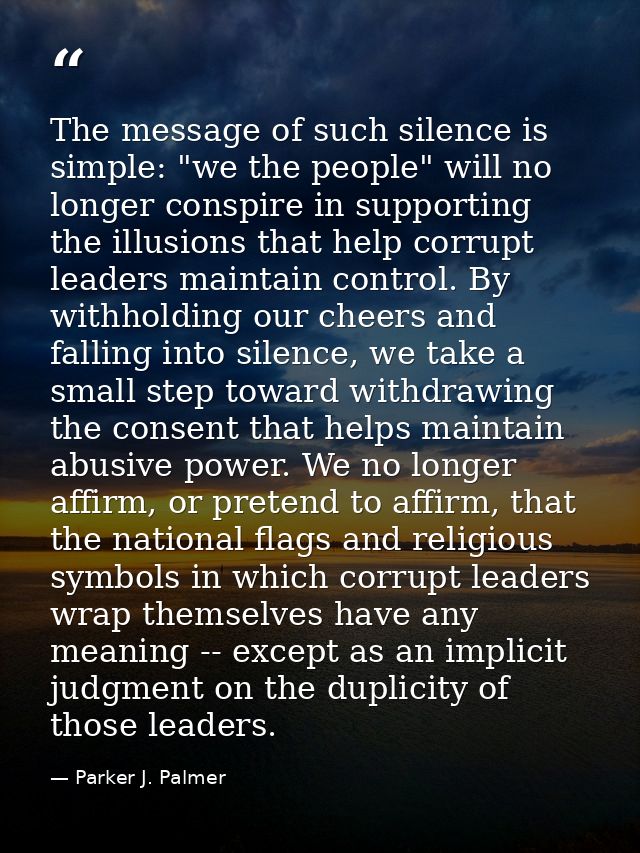 The message of such silence is simple: "we the people" will no longer conspire in supporting the illusions that help cor — Parker J. Palmer
