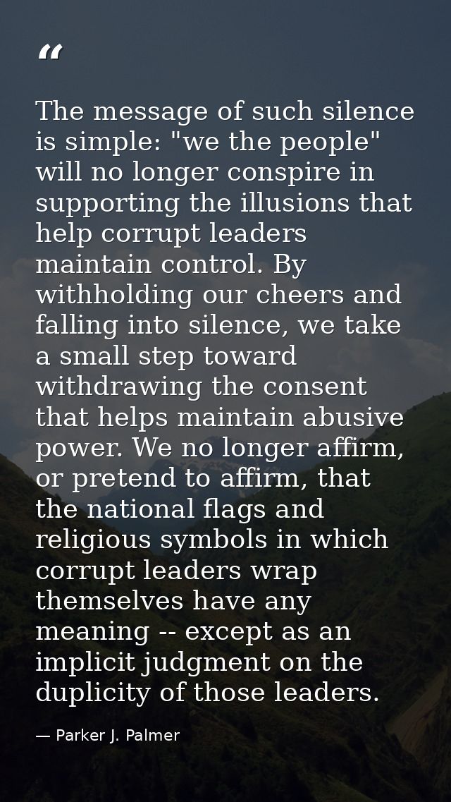 The message of such silence is simple: "we the people" will no longer conspire in supporting the illusions that help cor — Parker J. Palmer