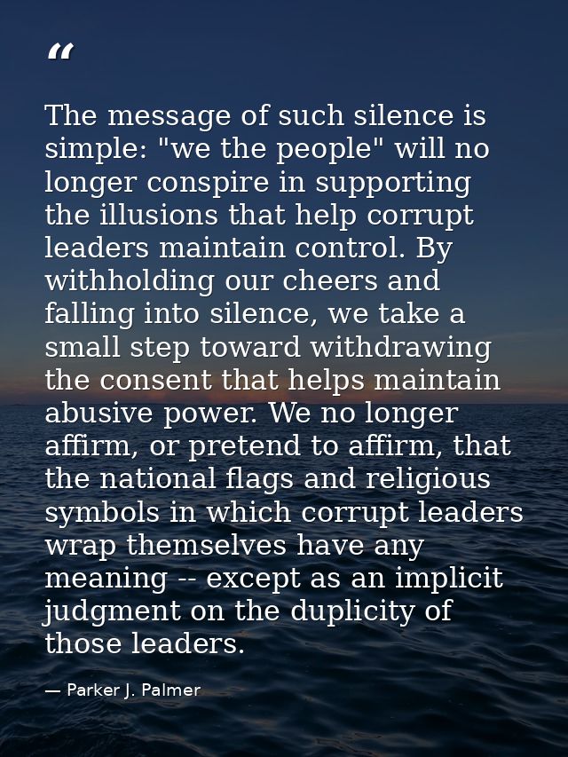 The message of such silence is simple: "we the people" will no longer conspire in supporting the illusions that help cor — Parker J. Palmer