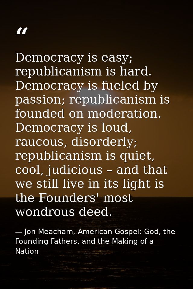 Democracy is easy; republicanism is hard. Democracy is fueled by passion; republicanism is founded on moderation. Democr — Jon Meacham, American Gospel: God, the Founding Fathers, and the Making of a Nation