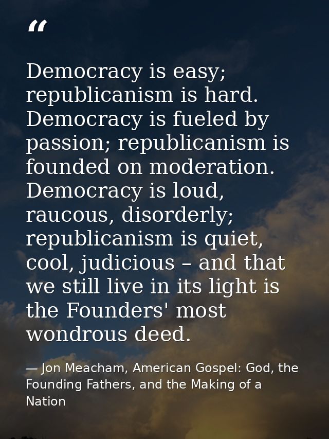 Democracy is easy; republicanism is hard. Democracy is fueled by passion; republicanism is founded on moderation. Democr — Jon Meacham, American Gospel: God, the Founding Fathers, and the Making of a Nation