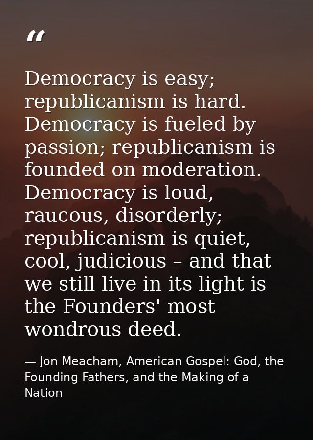 Democracy is easy; republicanism is hard. Democracy is fueled by passion; republicanism is founded on moderation. Democr — Jon Meacham, American Gospel: God, the Founding Fathers, and the Making of a Nation